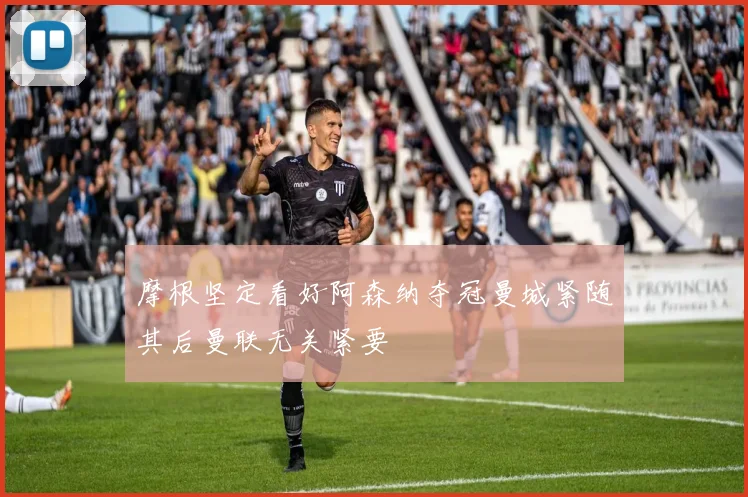 摩根坚定看好阿森纳夺冠曼城紧随其后曼联无关紧要