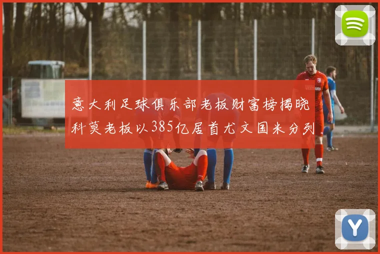 意大利足球俱乐部老板财富榜揭晓科莫老板以385亿居首尤文国米分列第六第七