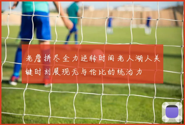 老詹拼尽全力逆转时间老人湖人关键时刻展现无与伦比的统治力