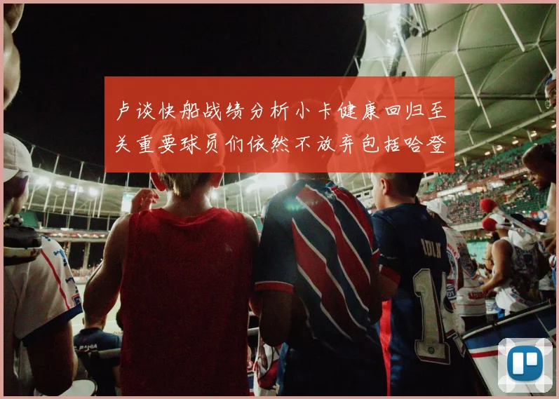 卢谈快船战绩分析小卡健康回归至关重要球员们依然不放弃包括哈登在内的努力
