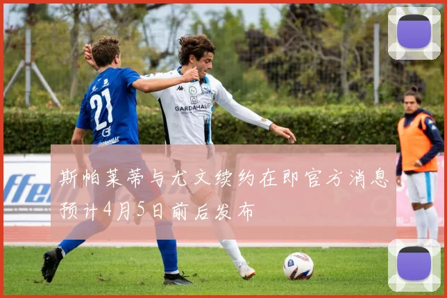 斯帕莱蒂与尤文续约在即官方消息预计4月5日前后发布