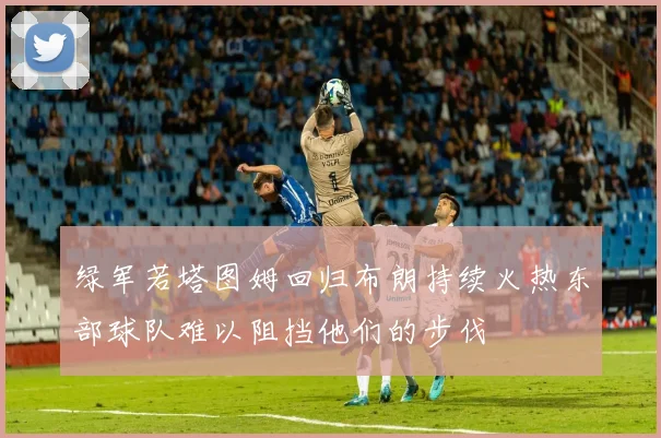 绿军若塔图姆回归布朗持续火热东部球队难以阻挡他们的步伐