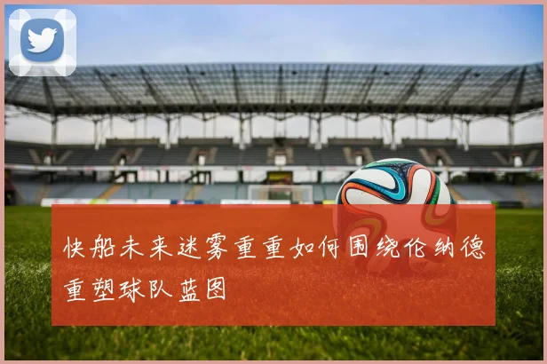 快船未来迷雾重重如何围绕伦纳德重塑球队蓝图