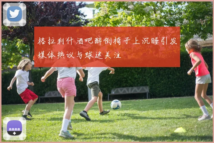 格拉利什酒吧醉倒椅子上沉睡引发媒体热议与球迷关注