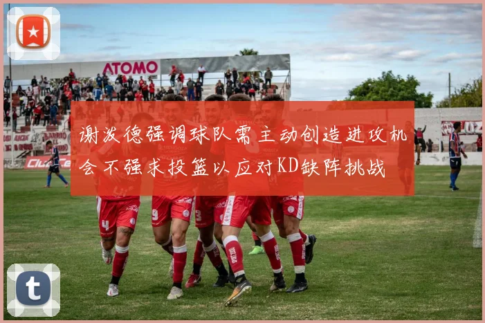谢泼德强调球队需主动创造进攻机会不强求投篮以应对KD缺阵挑战