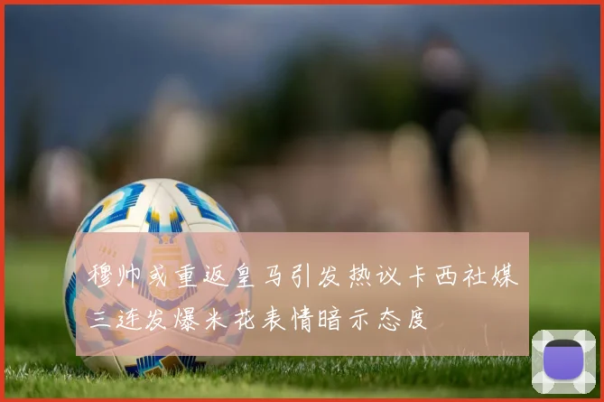 穆帅或重返皇马引发热议卡西社媒三连发爆米花表情暗示态度