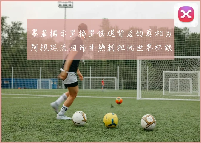 墨菲揭示罗梅罗伤退背后的真相为阿根廷流泪而非热刺担忧世界杯缺席