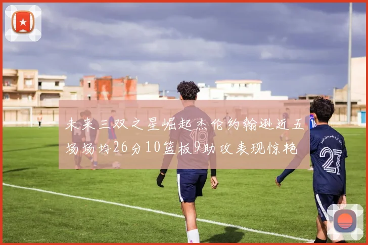 未来三双之星崛起杰伦约翰逊近五场场均26分10篮板9助攻表现惊艳