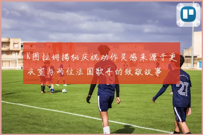 K图拉姆揭秘庆祝动作灵感来源于更衣室与两位法国歌手的致敬故事